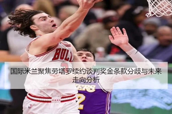 国际米兰聚焦劳塔罗续约谈判奖金条款分歧与未来走向分析