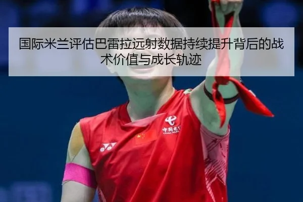 国际米兰评估巴雷拉远射数据持续提升背后的战术价值与成长轨迹